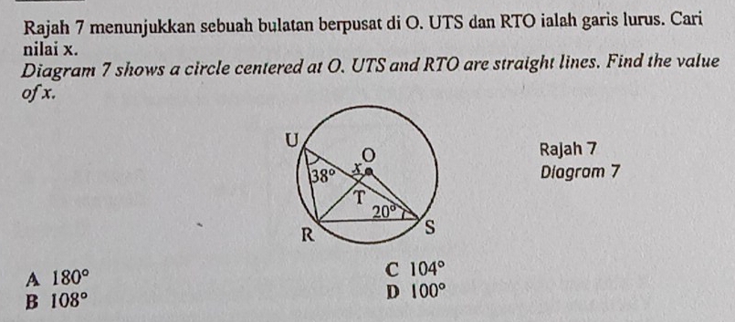 Rajah 7 menunjukkan sebuah bulatan berpusat di O. UTS dan RTO ialah garis lurus. Cari
nilai x.
Diagram 7 shows a circle centered at O. UTS and RTO are straight lines. Find the value
ofx.
Rajah 7
Diagram 7
A 180°
C 104°
B 108°
D 100°