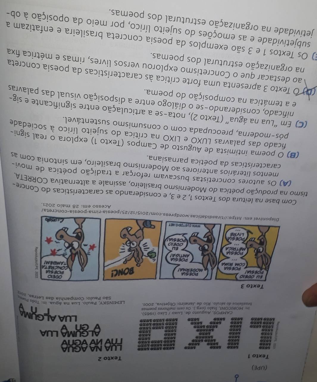 (UPE)
Texto 1 Texto 2
50x0
are Lüze Lüze Aúéo léão anzo LUA NA AGUA
9979 rvwvvenv
19X9 ALGUMALUA
1979
1910 1929 L9K9 1089 Lvão l9ão lvão
1979 1979 40xe v en v
1050 1080 19ke
CAMPOS, Augusto de. Luxo / Lixo (1965).
LUAALCHIN
In: MORICONI, Ítalo (orq.). Os cem melhores poemas
brasileiros do século. Rio de Janeiro: Objetiva, 2001.  LEMINSKY, Paulo. Lua na água. In: Toda Poesa
São Paulo: Companhia das Letras, 2013
com/2015/12/25/poesia-rima-poesia-concreta/
Acesso em: 28 maio 2021.
Com base na leitura dos Textos 1, 2 e 3, e considerando as características do Concre-
tismo na produção poética do Modernismo brasileiro, assinale a alternativa CORRETA.
(A) Os autores concretistas buscavam reforçar a tradição poética de movi-
mentos literários anteriores ao Modernismo brasileiro, em sintonia com as
características da poética parnasiana.
(B) O poema intimista de Augusto de Campos (Texto 1) explora o real signi-
ficado das palavras LUXO e LIXO na crítica do sujeito lírico à sociedade
pós-moderna, preocupada com o consumismo sustentável.
(C) Em “Lua na água” (Texto 2), nota-se a articulação entre significante e sig-
nificado, considerando-se o diálogo entre a disposição visual das palavras
e a temática na composição do poema.
(D) Ó Texto 3 apresenta uma forte crítica às características da poesia concreta
ao destacar que o Concretismo explorou versos livres, rimas e métrica fixa
na organização estrutural dos poemas.
E) Os Textos 1 e 3 são exemplos da poesia concreta brasileira e enfatizam a
subjetividade e as emoções do sujeito lírico, por meio da oposição à ob-
jetividade na organização estrutural dos poemas.