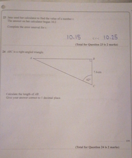 Jana used her calculator to find the value of a number t
The anower on her calculator began 30.2
Complae the onor interail for z
_ 61 _
_
(Total for Question 23 is 2 marks)
24 ABC is a right-angled triangle.
Calculate the length of AB.
Give your answer correct to 1 decimal place.
_cm
(Total for Question 24 is 2 marks)