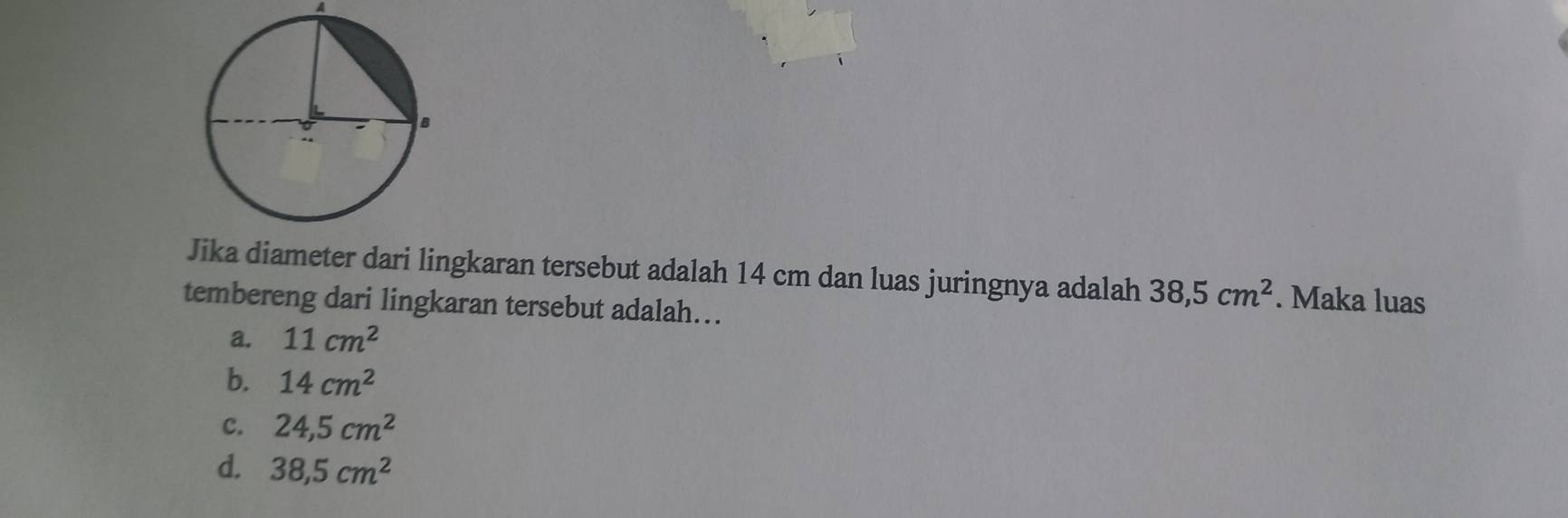 A
Jika diameter dari lingkaran tersebut adalah 14 cm dan luas juringnya adalah 38,5cm^2. Maka luas
tembereng dari lingkaran tersebut adalah…
a. 11cm^2
b. 14cm^2
C. 24,5cm^2
d. 38,5cm^2