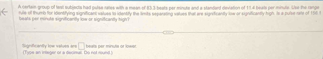 A certain group of test subjects had pulse rates with a mean of 83.3 beats per minute and a standard deviation of 11.4 beats per minute. Use the range 
rule of thumb for identifying significant values to identify the limits separating values that are significantly low or significantly high. Is a pulse rate of 156.1
beats per minute significantly low or significantly high? 
Significantly low values are □ beats per minute or lower. 
(Type an integer or a decimal. Do not round.)