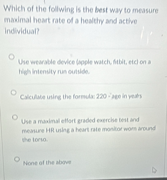 Which of the follwing is the best way to measure
maximal heart rate of a healthy and active
individual?
Use wearable device (apple watch, ftbit, etc) on a
high intensity run outside.
Calculate using the formula: 220 - age in years
Use a maximal effort graded exercise test and
measure HR using a heart rate monitor worn around
the torso.
None of the above