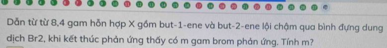 Dẫn từ từ 8, 4 gam hỗn hợp X gồm but -1 -ene và but -2 -ene lội chậm qua bình đựng dung 
dịch Br2, khi kết thúc phản ứng thấy có m gam brom phản ứng. Tính m?