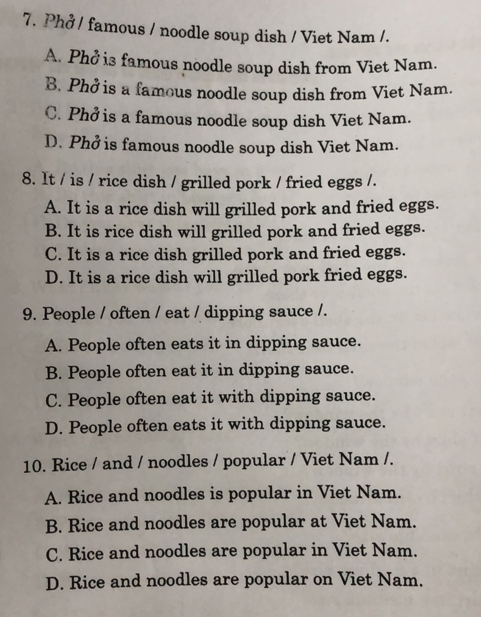 Phở / famous / noodle soup dish / Viet Nam /.
A. Phở is famous noodle soup dish from Viet Nam.
B. Phở is a famous noodle soup dish from Viet Nam.
C. Phở is a famous noodle soup dish Viet Nam.
D. Phở is famous noodle soup dish Viet Nam.
8. It / is / rice dish / grilled pork / fried eggs /.
A. It is a rice dish will grilled pork and fried eggs.
B. It is rice dish will grilled pork and fried eggs.
C. It is a rice dish grilled pork and fried eggs.
D. It is a rice dish will grilled pork fried eggs.
9. People / often / eat / dipping sauce /.
A. People often eats it in dipping sauce.
B. People often eat it in dipping sauce.
C. People often eat it with dipping sauce.
D. People often eats it with dipping sauce.
10. Rice / and / noodles / popular / Viet Nam /.
A. Rice and noodles is popular in Viet Nam.
B. Rice and noodles are popular at Viet Nam.
C. Rice and noodles are popular in Viet Nam.
D. Rice and noodles are popular on Viet Nam.