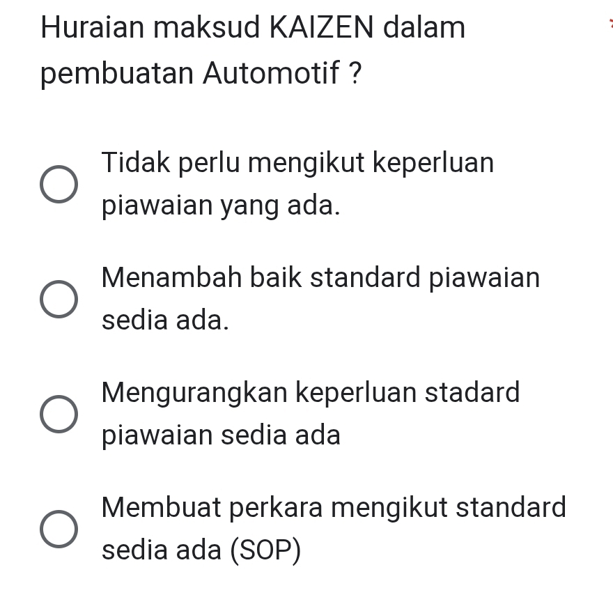 Huraian maksud KAIZEN dalam
pembuatan Automotif ?
Tidak perlu mengikut keperluan
piawaian yang ada.
Menambah baik standard piawaian
sedia ada.
Mengurangkan keperluan stadard
piawaian sedia ada
Membuat perkara mengikut standard
sedia ada (SOP)