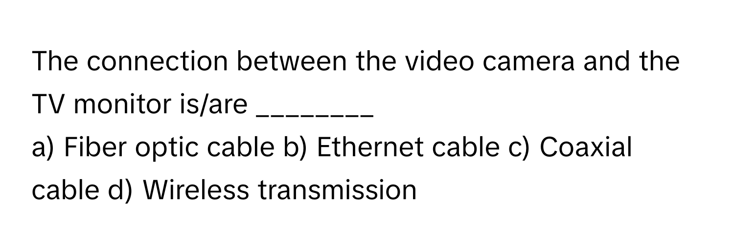 The connection between the video camera and the TV monitor is/are ________

a) Fiber optic cable b) Ethernet cable c) Coaxial cable d) Wireless transmission