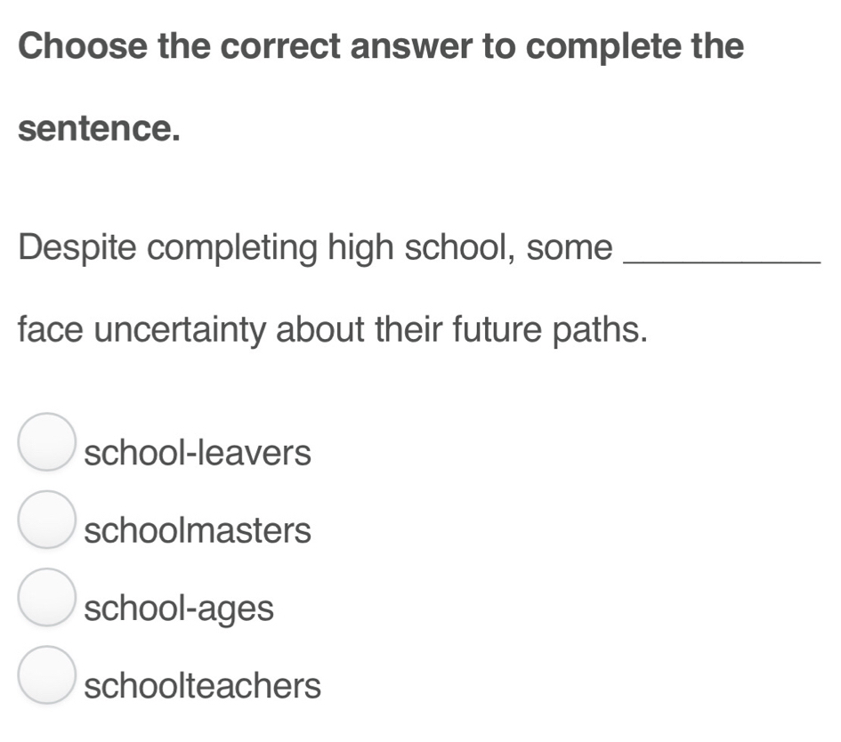 Choose the correct answer to complete the
sentence.
Despite completing high school, some_
face uncertainty about their future paths.
school-leavers
schoolmasters
school-ages
schoolteachers