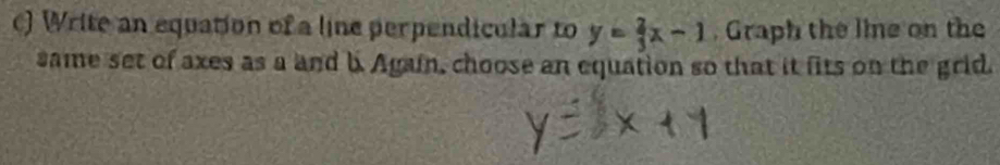 ) Write an equation of a line perpendicular to y= 2/3 x-1. Graph the line on the 
same set of axes as a and b. Again, choose an equation so that it fits on the grid.