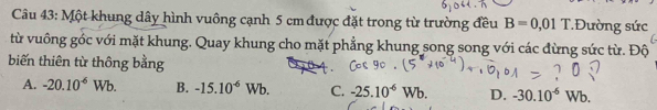 Một khung dây hình vuông cạnh 5 cm được đặt trong từ trường đều B=0,01^^+ *Đường sức
từ vuông góc với mặt khung. Quay khung cho mặt phẳng khung song song với các đừng sức từ. Độ
biến thiên từ thông bằng
A. -20.10^(-6)Wb. B. -15.10^(-6)Wb. C. -25.10^(-6)Wb. D. -30.10^(-6)Wb.