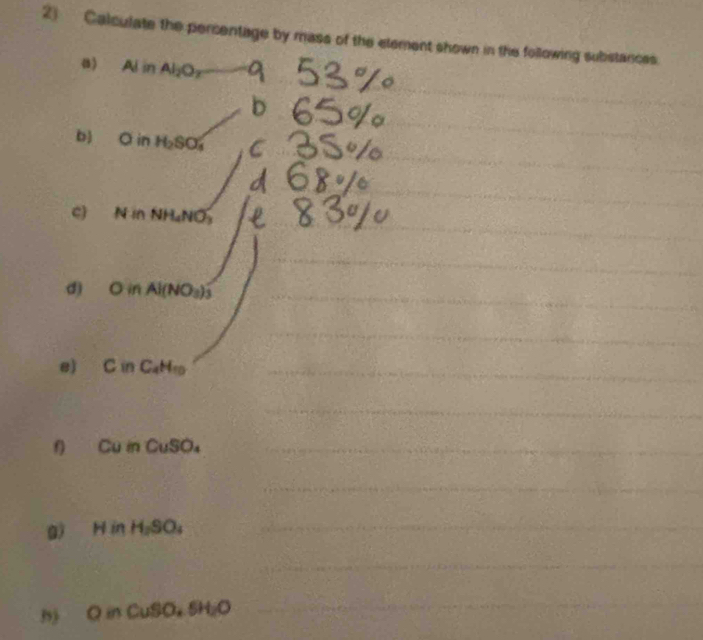 Calculate the percentage by mass of the etement shown in the following substances. 
a) Al in Al_2O_7 a 
_ 
_ 
b 
_ 
_ 
_ 
b) O in H_2SO_4 a 
_ 
_ 
c) N in NH₄NO
_ 
_ 
_ 
d) O in Al(NO_3)._ 
_ 
e) C in C_4H_10 _ 
_ 
f) Cu in CuS Oa_ 
_ 
g) H in H_2SO _ 
_ 
h) O in CuSO₄ 5H₂O
_ 
_