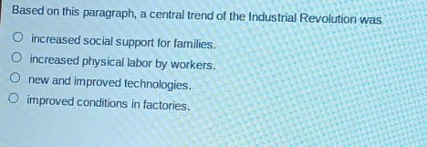 Based on this paragraph, a central trend of the Industrial Revolution was
increased social support for families.
increased physical labor by workers.
new and improved technologies.
improved conditions in factories.