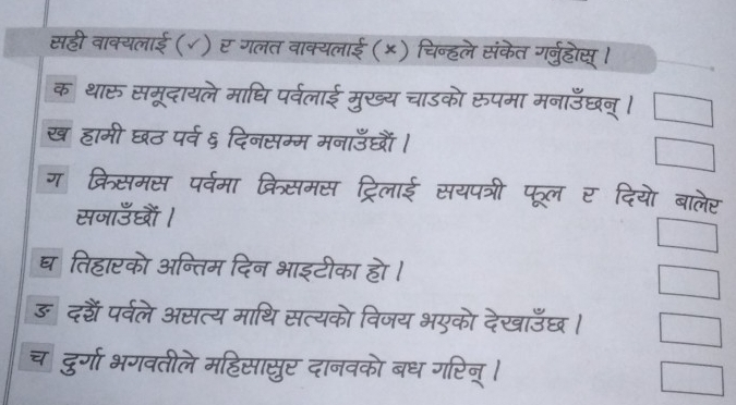 सही वाक्यलाई (√) र गलत वाक्यलाई (×) चिन्हले संकेत गर्नुहोस् । 
क थारू समूदायले माधि पर्वलाई मुख्य चाडको रुपमा मनाउँछन्। 
ख हामी घठ पर्व ६ दिनसम्म मनाउँछं । 
ग क्रिसमस पर्वमा क्रिसमस ट्रिलाई सयपत्री पूल र दियो बालेर 
सनाउँधों। 
घतिहारको अन्तिम दिन भाइटीका हो । 
ङ दहैं पर्वले असत्य माथि सत्यको विजय भएको देखाउँछ। 
च दुर्गा भगवतीले महिसासुर दानवको बध गरिन् ।