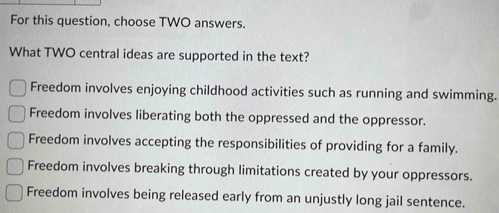 For this question, choose TWO answers.
What TWO central ideas are supported in the text?
Freedom involves enjoying childhood activities such as running and swimming.
Freedom involves liberating both the oppressed and the oppressor.
Freedom involves accepting the responsibilities of providing for a family.
Freedom involves breaking through limitations created by your oppressors.
Freedom involves being released early from an unjustly long jail sentence.