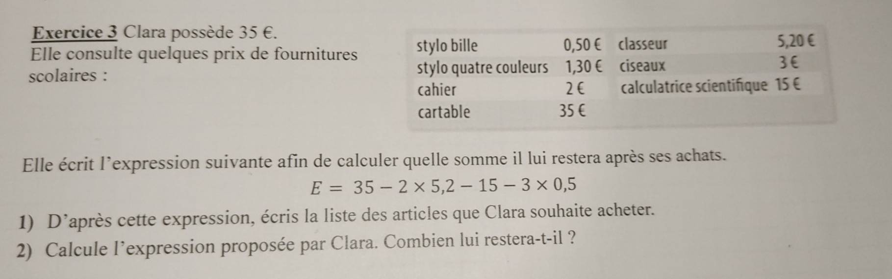 Clara possède 35 €.
Elle consulte quelques prix de fournitures
scolaires : 
Elle écrit l’expression suivante afin de calculer quelle somme il lui restera après ses achats.
E=35-2* 5,2-15-3* 0,5
1) D’après cette expression, écris la liste des articles que Clara souhaite acheter.
2) Calcule l’expression proposée par Clara. Combien lui restera-t-il ?