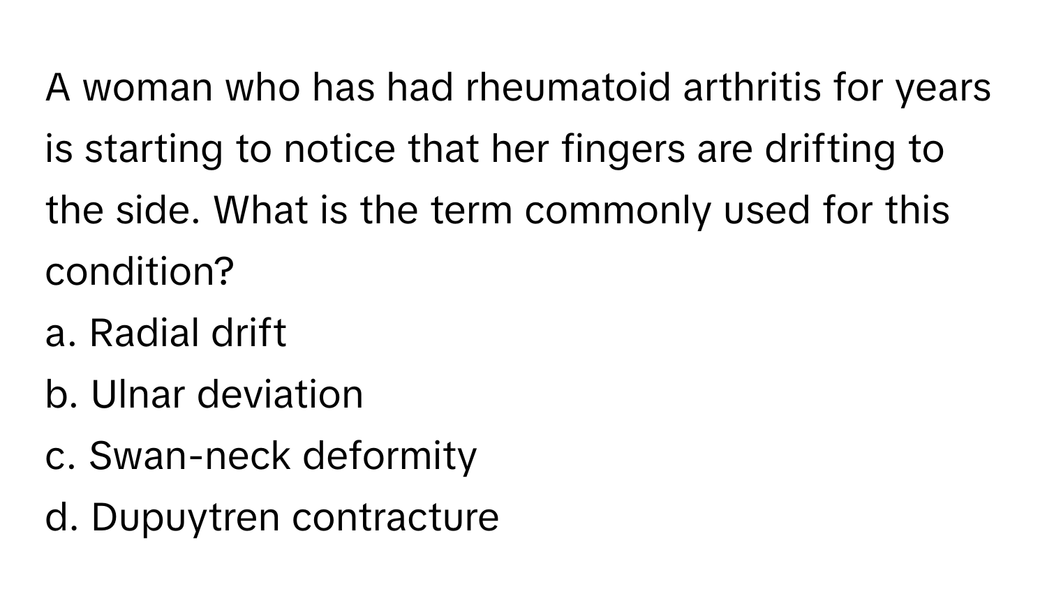 A woman who has had rheumatoid arthritis for years is starting to notice that her fingers are drifting to the side. What is the term commonly used for this condition? 

a. Radial drift 
b. Ulnar deviation 
c. Swan-neck deformity 
d. Dupuytren contracture