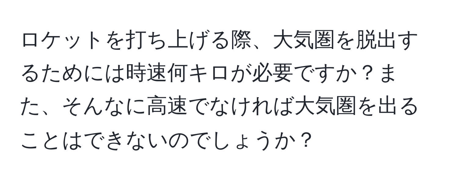 ロケットを打ち上げる際、大気圏を脱出するためには時速何キロが必要ですか？また、そんなに高速でなければ大気圏を出ることはできないのでしょうか？