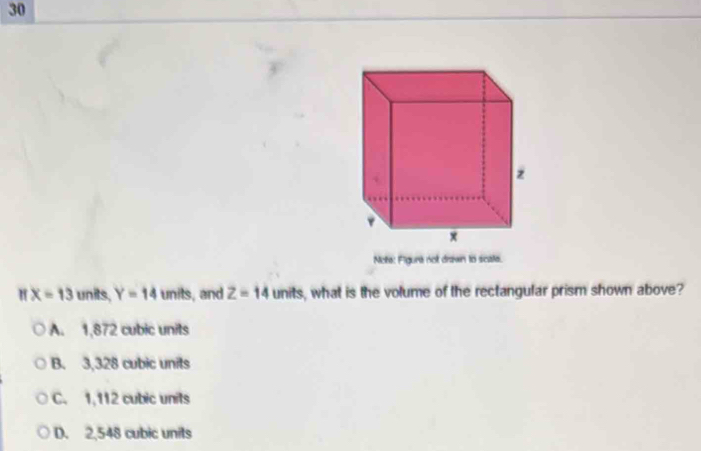 Note: Figure not drawn to scate.
" X=13 units, Y=14 units, and Z=14 units, what is the volume of the rectangular prism shown above?
A. 1,872 cubic units
B. 3,328 cubic units
C. 1, 112 cubic units
D. 2,548 cubic units