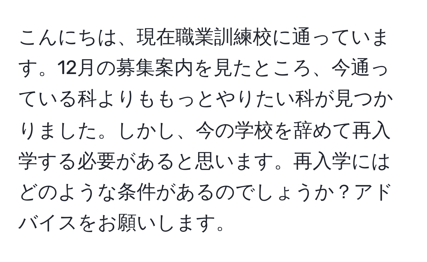 こんにちは、現在職業訓練校に通っています。12月の募集案内を見たところ、今通っている科よりももっとやりたい科が見つかりました。しかし、今の学校を辞めて再入学する必要があると思います。再入学にはどのような条件があるのでしょうか？アドバイスをお願いします。