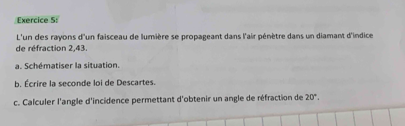 L'un des rayons d'un faisceau de lumière se propageant dans l'air pénètre dans un diamant d'indice 
de réfraction 2,43. 
a. Schématiser la situation. 
b. Écrire la seconde loi de Descartes. 
c. Calculer l'angle d'incidence permettant d'obtenir un angle de réfraction de 20°.