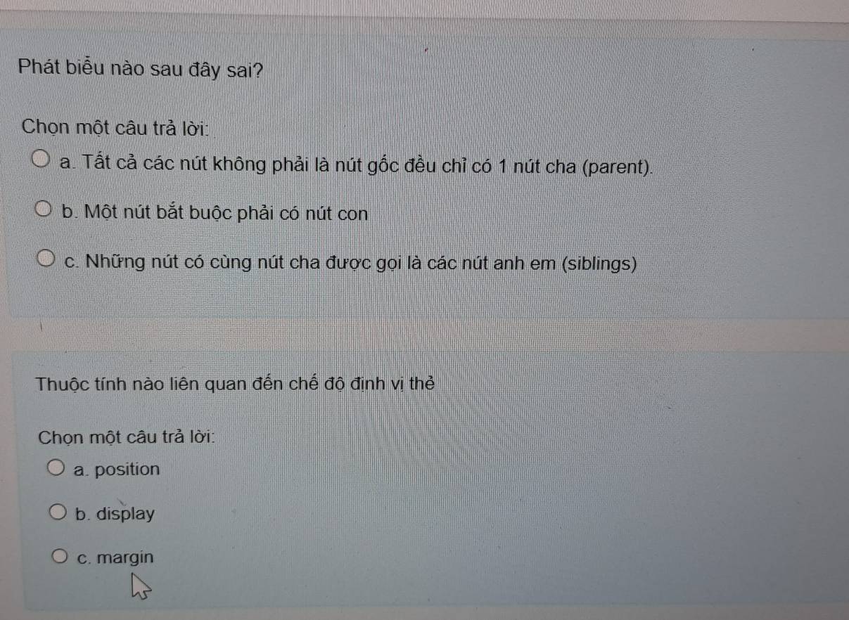 Phát biểu nào sau đây sai?
Chọn một câu trả lời:
a. Tất cả các nút không phải là nút gốc đều chỉ có 1 nút cha (parent).
b. Một nút bắt buộc phải có nút con
c. Những nút có cùng nút cha được gọi là các nút anh em (siblings)
Thuộc tính nào liên quan đến chế độ định vị thẻ
Chọn một câu trả lời:
a. position
b. display
c. margin