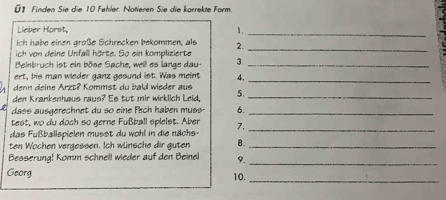 Ü1 Finden Sie die 10 Fehler. Notieren Sie die korrekte Form. 
Lieber Horst, 1._ 
ich habe einen große Schrecken bekommen, als 2._ 
ich von deine Unfall hörte. So ein komplizierte 
Beinbruch ist ein böse Sache, well es lange dau- 3._ 
ert, bis man wieder ganz gesund ist. Was meint 4._ 
denn deine Arzt? Kommst du bald wieder aus 
den Krankenhaus raus? Es tut mir wirklich Leid, 5._ 
dass ausgerechnet du so eine Pech haben muss- 6._ 
test, wo du doch so gerne Fußball spielst. Aber 7._ 
das Fußballspielen musst du wohl in die nächs- 
ten Wochen vergessen. Ich wünsche dir guten 8._ 
Besserung! Komm schnell wieder auf den Beinel 9._ 
Georg 
10._