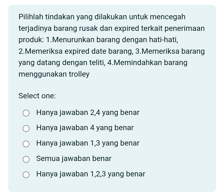 Pilihlah tindakan yang dilakukan untuk mencegah
terjadinya barang rusak dan expired terkait penerimaan
produk: 1.Menurunkan barang dengan hati-hati,
2.Memeriksa expired date barang, 3.Memeriksa barang
yang datang dengan teliti, 4.Memindahkan barang
menggunakan trolley
Select one:
Hanya jawaban 2, 4 yang benar
Hanya jawaban 4 yang benar
Hanya jawaban 1, 3 yang benar
Semua jawaban benar
Hanya jawaban 1, 2, 3 yang benar