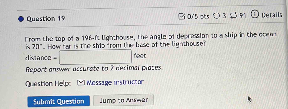 つ 3 ⇄ 91 1 Details 
From the top of a 196-ft lighthouse, the angle of depression to a ship in the ocean 
is 20°. How far is the ship from the base of the lighthouse?
distance = =□ feet
Report answer accurate to 2 decimal places. 
Question Help: Message instructor 
Submit Question Jump to Answer