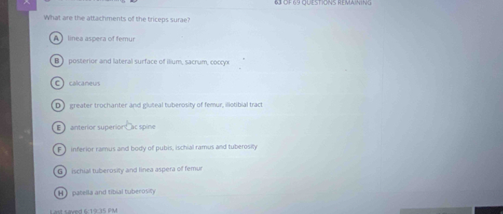 OF 69 QUESTIONS REMAINING
What are the attachments of the triceps surae?
A linea aspera of femur
B posterior and lateral surface of ilium, sacrum, coccyx
C calcaneus
D greater trochanter and gluteal tuberosity of femur, iliotibial tract
E anterior superior ac spine
F inferior ramus and body of pubis, ischial ramus and tuberosity
G ischial tuberosity and linea aspera of femur
H patella and tibial tuberosity
Last saved 6 19:30 PM