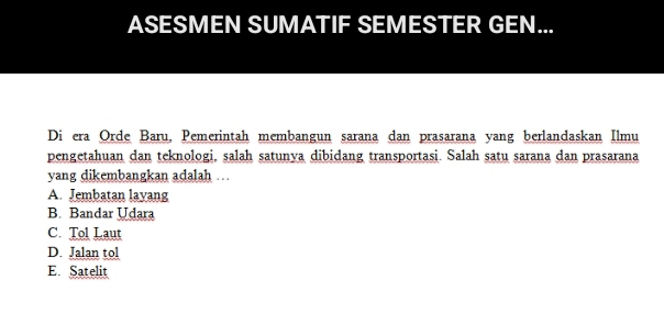 ASESMEN SUMATIF SEMESTER GEN...
Di era Orde Baru, Pemerintah membangun sarana dan prasarana yang berlandaskan Ilmu
pengetahuan dan teknologi, salah satunya dibidang transportasi. Salah satu sarana dan prasarana
yang dikembangkan adalah …
A. Jembatan layang
B. Bandar Udara
C. Tol Laut
D. Jalan tol
E Satelit