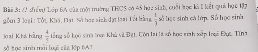 Lớp 6A của một trường THCS có 45 học sinh, cuối học kì I kết quả học tập 
gồm 3 loại: Tốt, Khá, Đạt. Số học sinh đạt loại Tốt bằng  1/3  số học sinh cả lớp. Số học sinh 
loại Khá bằng  4/5  tổng số học sinh loại Khá và Đạt. Còn lại là số học sinh xếp loại Đạt. Tính 
số học sinh mỗi loại của lớp 6A?