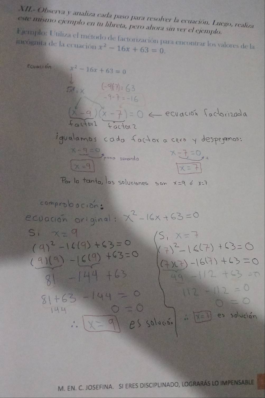XII- Observa y analiza cada paso para resolver la ecuación. Luego, realiza 
este mismo ejemplo en tu libreta, pero ahora sin ver el ejemplo. 
Ejemplo: Utiliza el método de factorización para encontrar los valores de la 
incógnita de la ecuación x^2-16x+63=0.
x^2-16x+63=0
M. EN. C. JOSEFINA. SI ERES DISCIPLINADO, LOGRARÁS LO IMPENSABLE