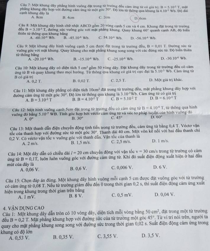 Một khung dây phẳng hình vuông đặt trong từ trường đều cảm ứng từ có giá trị B=5.10^2T , mật
phẳng khung đây hợp với đường cảm ứng từ một góc 30°.  Độ lớn từ thông qua khung là 4.10^(-5)
cạnh khung dây là Wb. Độ dài
A. 8cm B. 4cm C. 2cm D. 6cm
Câu 8: Một khung dây hình chữ nhật ABCD gồm 20 vòng cạnh 5 cm và 4 cm. Khung đặt trong từ trường
đều B=3.10^(-3)T , đường sức vuông góc với mặt phẳng khung. Quay khung 60° quanh cạnh AB, độ biển
thiên từ thông qua khung bằng
A. -60.10^(-6)Wb. B. -45.10^(-6) Wb. C. 54.10^(-6)Wb. D. -56.10^(-6) b
Câu 9: Một khung dây hình vuông cạnh 5 cm được đặt trong từ trường đều, B=0.01T Đường sức từ
vuông góc với mặt khung. Quay khung cho mặt phẳng khung song song với các đừng sức từ. Độ biển thiên
từ thōng bằng
A. -20.10^(-6) Wb. B. -15.10^(-6)Wb. C. -25.10^(-6) Wb. D. -30.10^(-6) Wb.
Câu 10: Một khung dây có diện tích 5cm^2 gồm 50 vòng dây. Đặt khung đây trong từ trường đều có cảm
ứng từ B và quay khung theo mọi hướng. Từ thông qua khung có giá trị cực đại là 5.10^(-3)Wb Cảm ứng từ
B có giá trị
A. 0,2 T. B. 0,02 T. C. 2,5 T. D. Một giá trị khác.
Câu 11: Một khung dây phẳng có diện tích 10cm^2 đặt trong từ trường đều, mặt phẳng khung dây hợp với
đường cảm ứng từ một góc 30°. Độ lớn từ thông qua khung là 3.10^(-5)W. Cảm ứng từ có giá trị
A. B=3.10^(-2)T B. B=4.10^(-2)T C. B=5.10^(-2)T D. B=6.10^(-2)T
Câu 12: Một hình vuông cạnh 5cm đặt trong từ trường đều có cảm ứng từ B=4.10^(-4)T , từ thông qua hình
vuông đó bằng 5.10^(-7) WB. Tính góc hợp bởi véctơ cảm ứng từ và véc tơ pháp tuyến của hình vuông đó
A. 0° B. 30° C. 45° D. 60°
Câu 13: Một thanh dẫn điện chuyển động tịnh tiến trong từ trường đều, cảm ứng từ bằng 0,4 T. Véctơ vận
tốc của thanh hợp với đường sức từ một góc 30°. Thanh dài 40 cm. Một vôn kế nối với hai đầu thanh chiỉ
0,2 V. Có véctơ vận tốc v vuông góc với thanh dẫn. Vận tốc của thanh là
A. 2 m/s. B. 1,5 m/s. C. 2,5 m/s. D. 1 m/s.
Câu 14: Một dây dẫn có chiều dài l=20cm chuyển động với vận tốc v=30 cm/s trong từ trường có cảm
ứng từ B=0,1T T, luôn luôn vuông góc với đường cảm ứng từ. Khi đó suất điện động xuất hiện ở hai đầu
mút của dây là D. 6 V.
A. 0,06 V. B. 0,6 V. C. 0,006 V.
Câu 15: Chọn đáp án đúng. Một khung dây hình vuông mỗi cạnh 5 cm được đặt vuông góc với từ trường
có cảm ứng từ 0,08 T. Nếu từ trường giảm đều đến 0 trong thời gian 0,2 s, thì suất điện động cảm ứng xuất
hiện trong khung trong thời gian trên bằng
A. 1 mV. B. 8 V. C. 0,5 mV. D. 0,04 V.
4. VậN DỤNG CAO
Câu 1: Một khung dây dẫn tròn có 10 vòng dây, diện tích mỗi vòng bằng 50cm^2 , đặt trong một từ trường
đều B=0,2T T. Mặt phẳng khung hợp với đường sức của từ trường một góc 45°. Từ ví trí nói trên, người ta
quay cho mặt phẳng khung song song với đường sức trong thời gian 0,02 s. Suất điện động cảm ứng trong
khung có độ lớn
A. 0,53 V. B. 0,35 V. C. 3,55 V. D. 3,5 V.