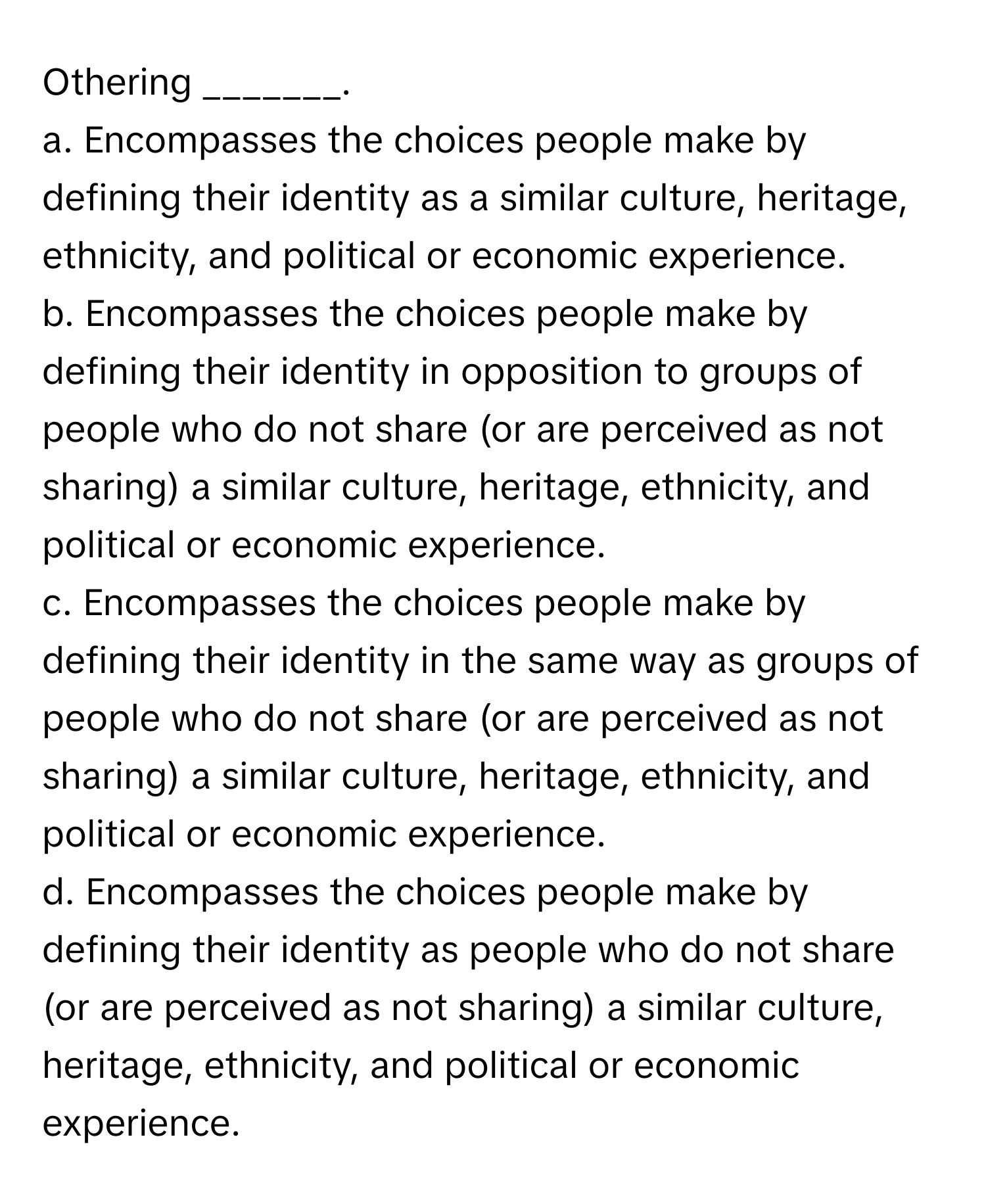 Othering _______.

a. Encompasses the choices people make by defining their identity as a similar culture, heritage, ethnicity, and political or economic experience.
b. Encompasses the choices people make by defining their identity in opposition to groups of people who do not share (or are perceived as not sharing) a similar culture, heritage, ethnicity, and political or economic experience.
c. Encompasses the choices people make by defining their identity in the same way as groups of people who do not share (or are perceived as not sharing) a similar culture, heritage, ethnicity, and political or economic experience.
d. Encompasses the choices people make by defining their identity as people who do not share (or are perceived as not sharing) a similar culture, heritage, ethnicity, and political or economic experience.