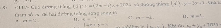 25°C
8: ∠ TH> Cho đường thẳng (d): y=(2m-1)x+2024 và đường thắng (d'):y=3x+1. Giá tr
tham số m để hai đường thằng song song là
A. m=2.
B. m=-1. C. m=-2. D. m=1.
 4x+y=3 có nghiêm la(x_x,y_0). Khi đó x_0+y_0+2024=