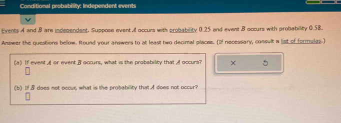 Conditional probability: Independent events 
Events A and B are independent. Suppose event A occurs with probability 0.25 and event B occurs with probability 0.58. 
Answer the questions below. Round your answers to at least two decimal places. (If necessary, consult a list of formulas.) 
(a) If event A or event B occurs, what is the probability that A occurs? × 5 
(b) If B does not occur, what is the probability that A does not occur?