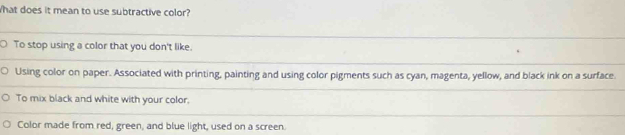 What does it mean to use subtractive color?
O To stop using a color that you don't like.
Using color on paper. Associated with printing, painting and using color pigments such as cyan, magenta, yellow, and black ink on a surface.
To mix black and white with your color.
Color made from red, green, and blue light, used on a screen.