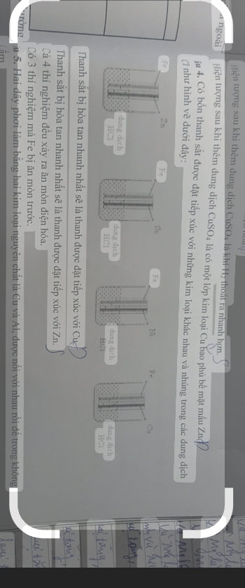 Hiện tượng sau khi thêm dung dịch CuSO4 là khí H2 thoát ra nhanh hợn. 
a ngoài Hiện tượng sau khi thêm dung dịch CuSO4 là có một lớp kim loại Cu bao phủ bề mặt mẫu Zn 
ju 4. Có bốn thanh sắt được đặt tiếp xúc với những kim loại khác nhau và nhúng trong các dung dịch 
C như hình vẽ dưới đây: 
Fe So Fc Cu 
dung dich dung dịch 
HCl HCl 
Thanh sắt bị hòa tan nhanh nhất sẽ là thanh được đặt tiếp xúc với Cự 
Thanh sắt bị hòa tan nhanh nhất sẽ là thanh được đặt tiếp xúc với Zn. 
Cả 4 thí nghiệm đều xảy ra ăn mòn điện hóa. 
Có 3 thí nghiệm mà Fe bị ăn mòn trước. 
Tờng u 5. Hai đây phơi làm bằng hai kim loại nguyên chất là Cu và Al, được nổi với nhau rồi đề trong không 
Tâm