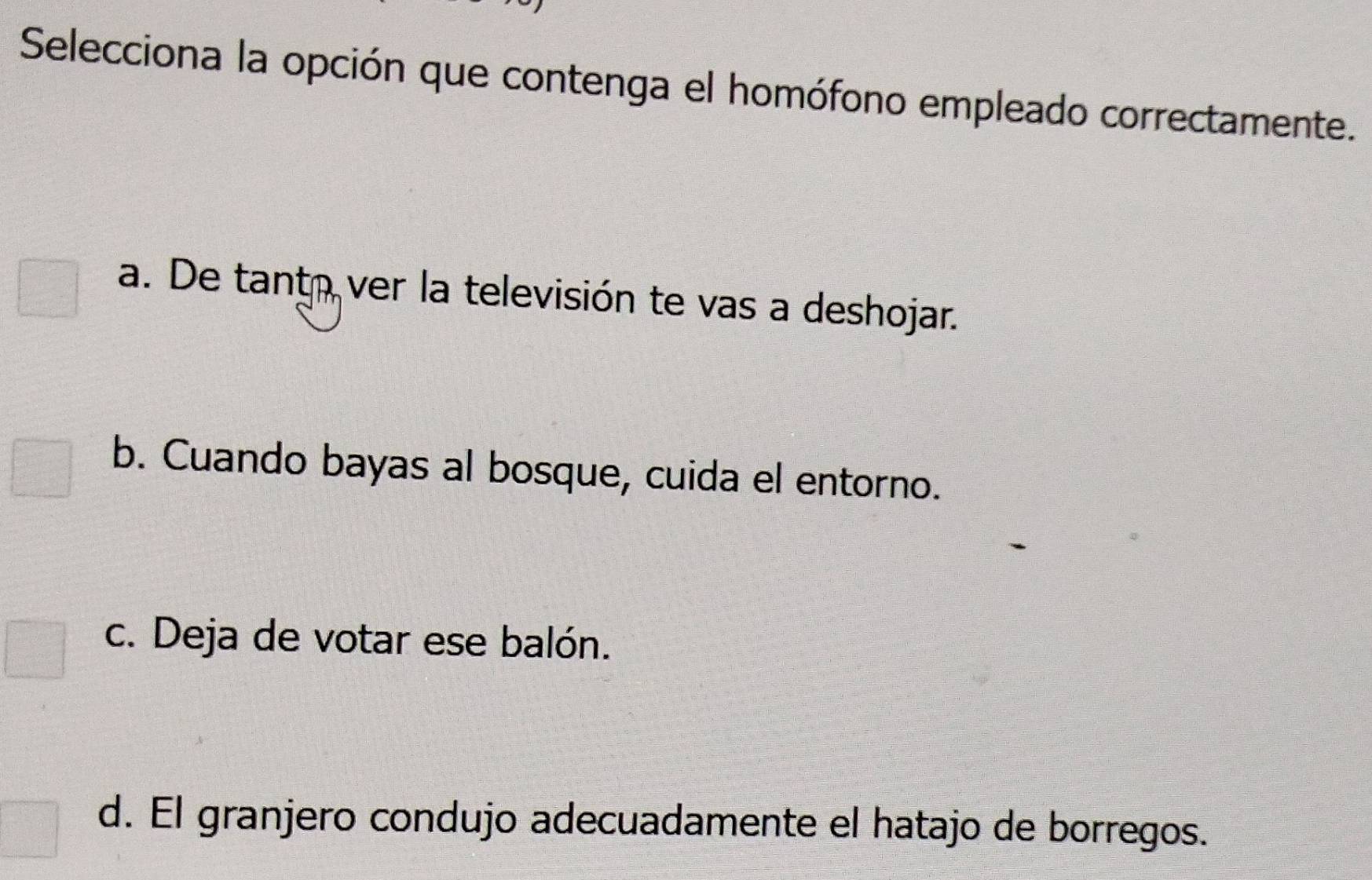 Selecciona la opción que contenga el homófono empleado correctamente.
a. De tanto ver la televisión te vas a deshojar.
b. Cuando bayas al bosque, cuida el entorno.
c. Deja de votar ese balón.
d. El granjero condujo adecuadamente el hatajo de borregos.