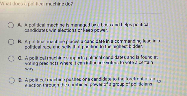 What does a political machine do?
A. A political machine is managed by a boss and helps political
candidates win elections or keep power.
B. A political machine places a candidate in a commanding lead in a
political race and sells that position to the highest bidder.
C. A political machine supports political candidates and is found at
voting precincts where it can influence voters to vote a certain
way.
D. A political machine pushes one candidate to the forefront of an
election through the combined power of a group of politicians.