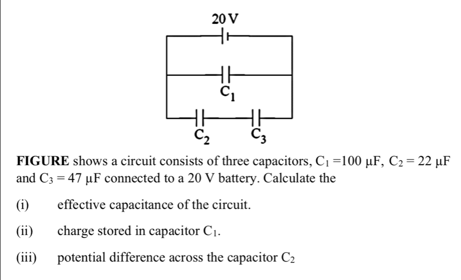 FIGURE shows a circuit consists of three capacitors, C_1=100 μF, C_2=22 | uF
and C_3=47mu u F connected to a 20 V battery. Calculate the
(i) effective capacitance of the circuit.
(ii) charge stored in capacitor C_1.
(iii) potential difference across the capacitor C_2