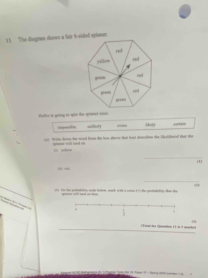 The diagram shows a fair 8-sided spinner.
Hollie is going to spin the spinner once.
impossible unlikely evens likely certain
(a) Write down the word from the box above that best describes the likelihood that the
spinner will land on
(i) yellow
_
(1)
(ii) red.
_
(b) On the probability scale below, mark with a cross (×) the probability that the (1)
spinner will land on blue.
Peamon Éducation Ltd A Shadow Set 1 (Version 2.0
(1)
(Total for Question 11 is 3 marks)
Edexcel GCSE Mathematics (9-1) Practice Tests Set 19: Paper 1F - Spring 2022 (version 1.0) 7