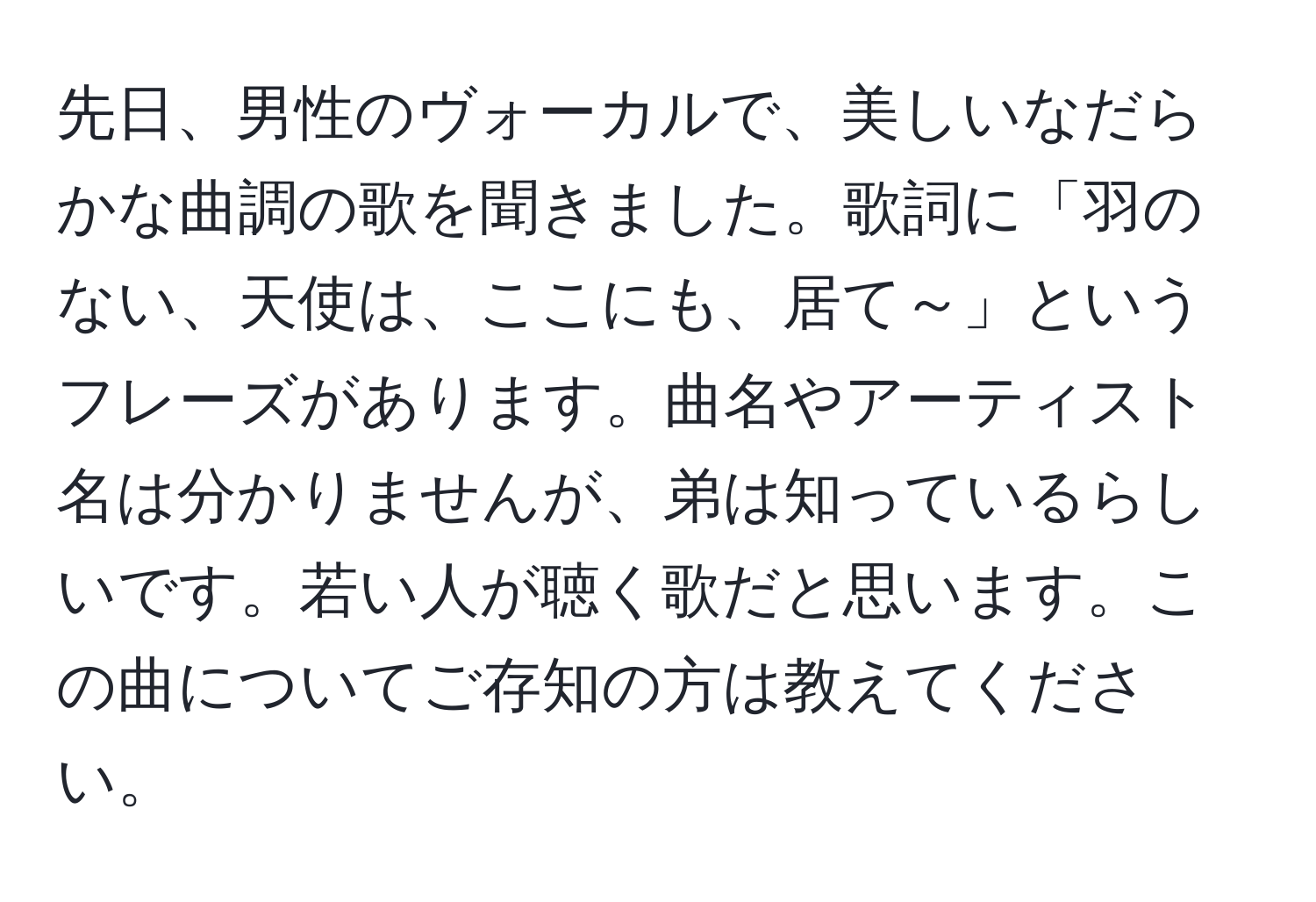 先日、男性のヴォーカルで、美しいなだらかな曲調の歌を聞きました。歌詞に「羽のない、天使は、ここにも、居て～」というフレーズがあります。曲名やアーティスト名は分かりませんが、弟は知っているらしいです。若い人が聴く歌だと思います。この曲についてご存知の方は教えてください。