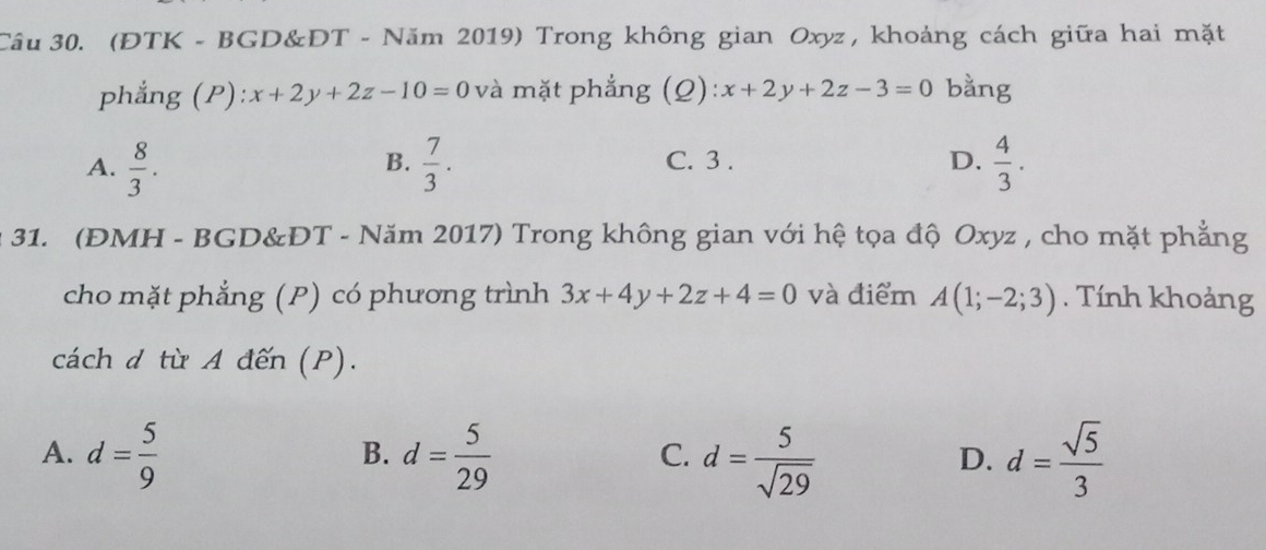 (ĐTK - BGD&DT - Năm 2019) Trong không gian Oxyz , khoảng cách giữa hai mặt
phẳng (P): x+2y+2z-10=0 và mặt phẳng (Q): x+2y+2z-3=0 bằng
A.  8/3 .  7/3 . C. 3 . D.  4/3 . 
B.
31. (ĐMH - BGD&ĐT - Năm 2017) Trong không gian với hệ tọa độ Oxyz , cho mặt phẳng
cho mặt phẳng (P) có phương trình 3x+4y+2z+4=0 và điểm A(1;-2;3). Tính khoảng
cách d từ A đến (P).
A. d= 5/9  d= 5/29  d= 5/sqrt(29)  d= sqrt(5)/3 
B.
C.
D.