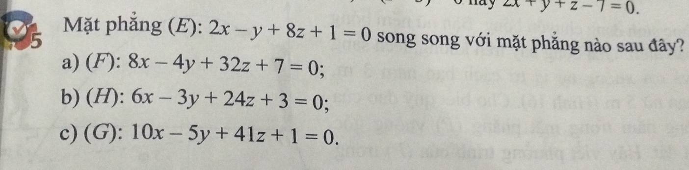 zx+y+z-7=0. 
Mặt phắng (E): 2x-y+8z+1=0
5 song song với mặt phăng nào sau đây?
a) (F): 8x-4y+32z+7=0;
b) (H): 6x-3y+24z+3=0;
c) (G): 10x-5y+41z+1=0.