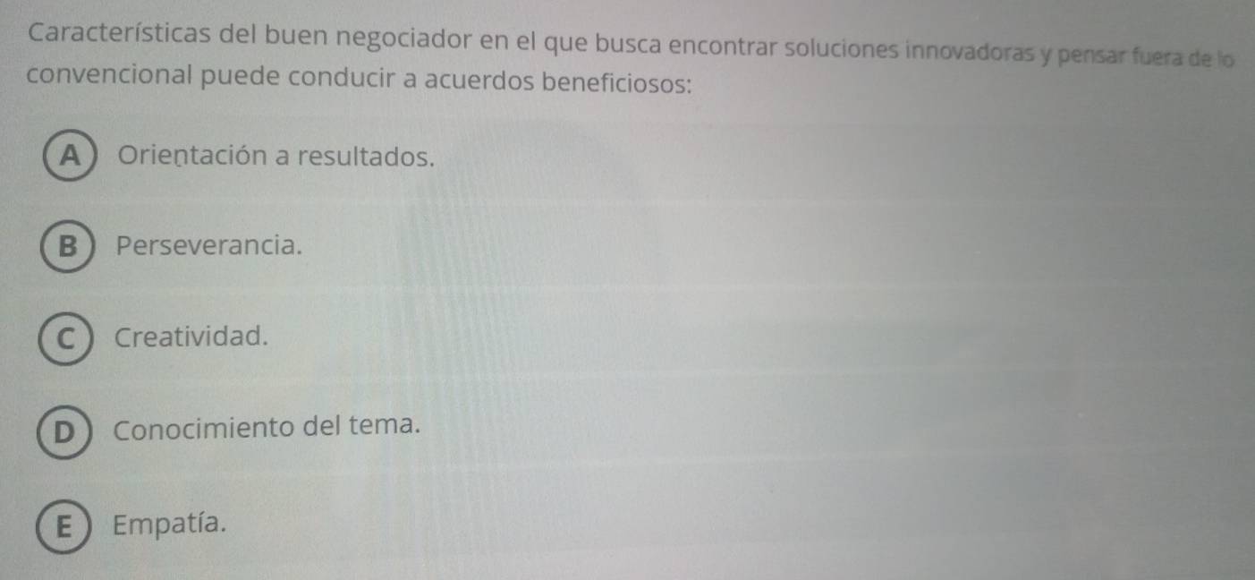 Características del buen negociador en el que busca encontrar soluciones innovadoras y pensar fuera de lo
convencional puede conducir a acuerdos beneficiosos:
A ) Orientación a resultados.
B Perseverancia.
C Creatividad.
D Conocimiento del tema.
E Empatía.