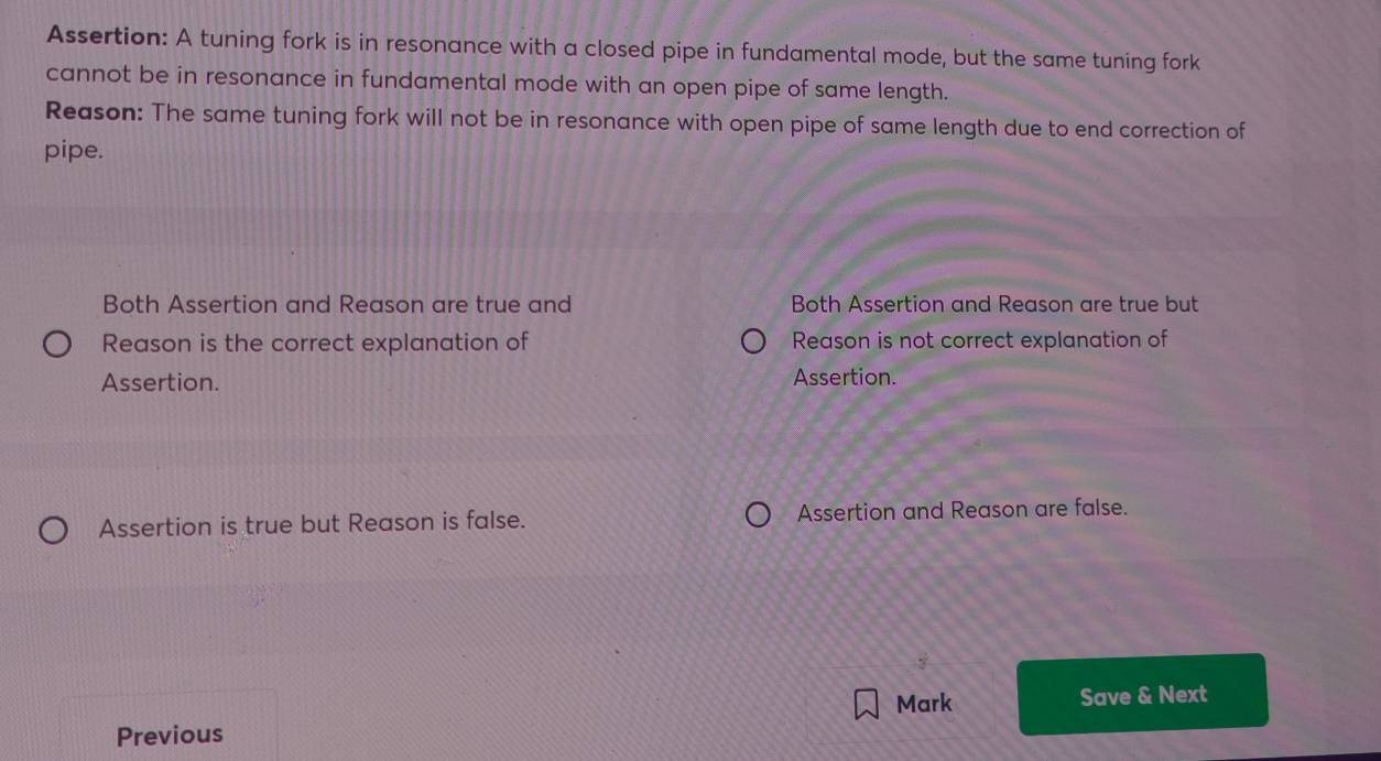 Assertion: A tuning fork is in resonance with a closed pipe in fundamental mode, but the same tuning fork
cannot be in resonance in fundamental mode with an open pipe of same length.
Reason: The same tuning fork will not be in resonance with open pipe of same length due to end correction of
pipe.
Both Assertion and Reason are true and Both Assertion and Reason are true but
Reason is the correct explanation of Reason is not correct explanation of
Assertion. Assertion.
Assertion is true but Reason is false. Assertion and Reason are false.
Mark Save & Next
Previous