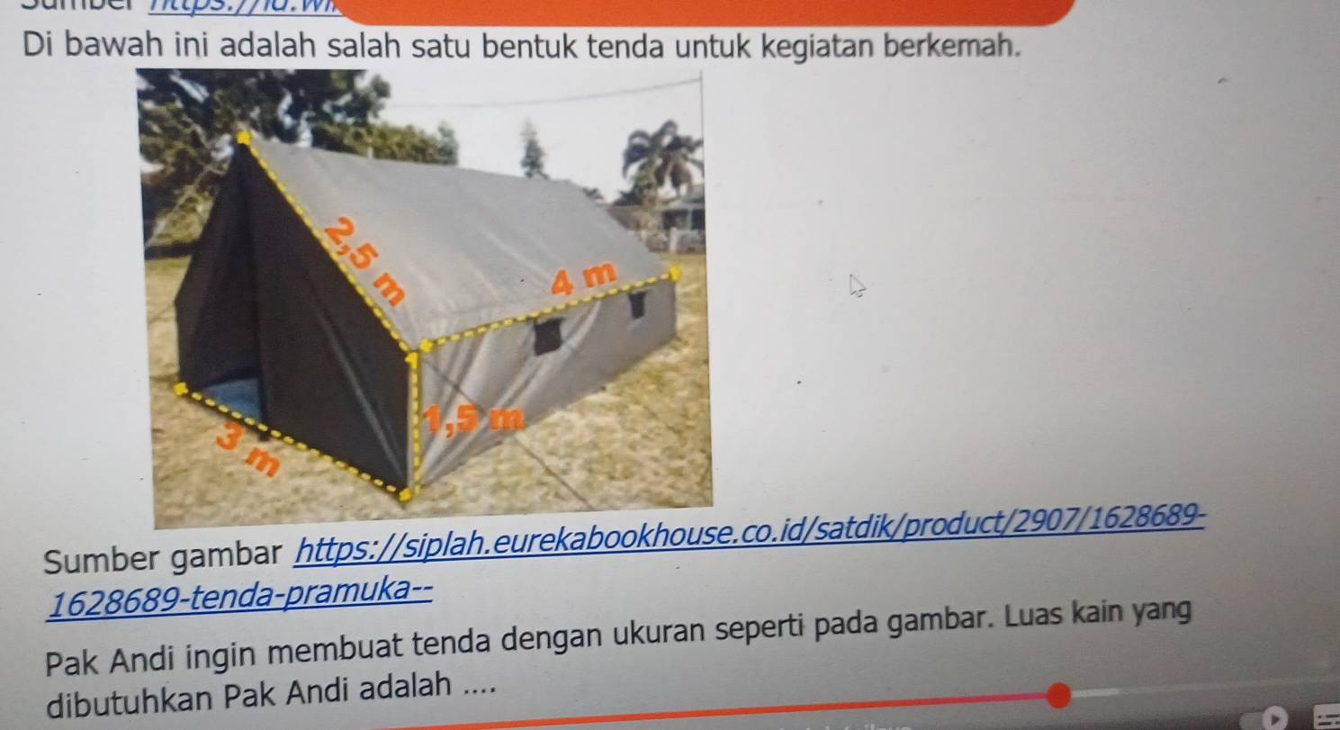 Di bawah ini adalah salah satu bentuk tenda untuk kegiatan berkemah. 
Sumber gambar https://siplah.eurekabookhouse.co.id/satdik/product/2907/1628689- 
1628689-tenda-pramuka-- 
Pak Andi ingin membuat tenda dengan ukuran seperti pada gambar. Luas kain yang 
dibutuhkan Pak Andi adalah ....