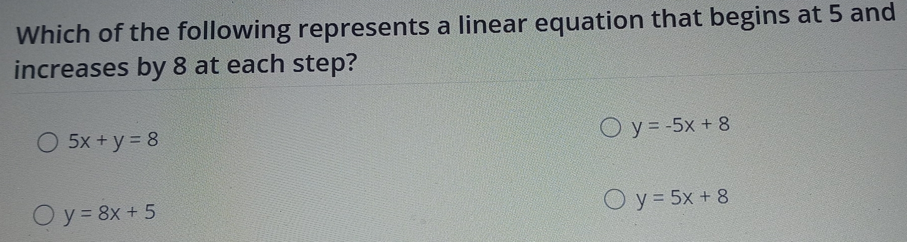 Which of the following represents a linear equation that begins at 5 and
increases by 8 at each step?
y=-5x+8
5x+y=8
y=5x+8
y=8x+5