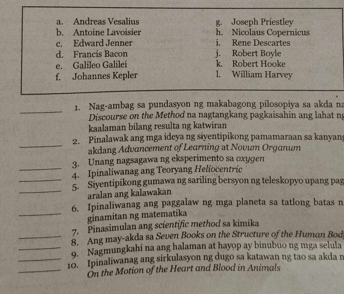 a. Andreas Vesalius g. Joseph Priestley
b. Antoine Lavoisier h. Nicolaus Copernicus
c. Edward Jenner i. Rene Descartes
d. Francis Bacon j. Robert Boyle
e. Galileo Galilei k. Robert Hooke
f. Johannes Kepler l. William Harvey
_
1. Nag-ambag sa pundasyon ng makabagong pilosopiya sa akda na
Discourse on the Method na nagtangkang pagkaisahin ang lahat ng
kaalaman bilang resulta ng katwiran
_
2. Pinalawak ang mga ideya ng siyentipikong pamamaraan sa kanyang
akdang Advancement of Learning at Novum Organum
3. Unang nagsagawa ng eksperimento sa oxygen
_4. Ipinaliwanag ang Teoryang Heliocentric
_5. Siyentipikong gumawa ng sariling bersyon ng teleskopyo upang pag
_aralan ang kalawakan
6. Ipinaliwanag ang paggalaw ng mga planeta sa tatlong batas n
_ginamitan ng matematika
7. Pinasimulan ang scientific method sa kimika
_8. Ang may-akda sa Seven Books on the Structure of the Human Bod
_9. Nagmungkahi na ang halaman at hayop ay binubuo ng mga selula
_10. Ipinaliwanag ang sirkulasyon ng dugo sa katawan ng tao sa akda n
_Ôn the Motion of the Heart and Blood in Animals