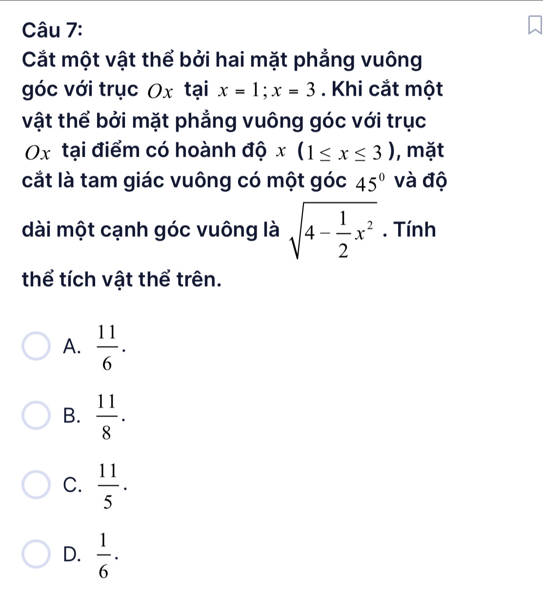 Cắt một vật thể bởi hai mặt phẳng vuông
góc với trục Ox taix=1; x=3. Khi cắt một
vật thể bởi mặt phẳng vuông góc với trục
Ox tại điểm có hoành độ x(1≤ x≤ 3) , mặt
cắt là tam giác vuông có một góc 45° và độ
dài một cạnh góc vuông là sqrt(4-frac 1)2x^2. Tính
thể tích vật thể trên.
A.  11/6 .
B.  11/8 .
C.  11/5 .
D.  1/6 ·